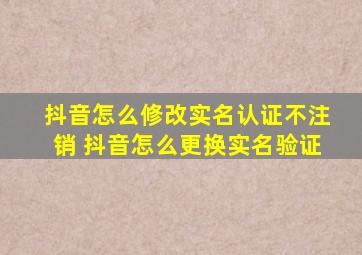 抖音怎么修改实名认证不注销 抖音怎么更换实名验证